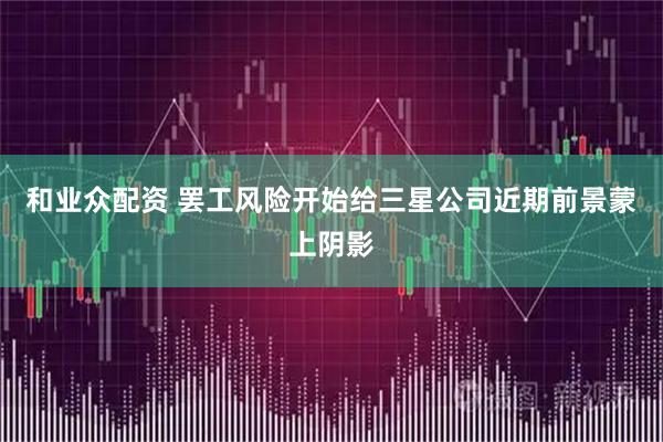和业众配资 罢工风险开始给三星公司近期前景蒙上阴影