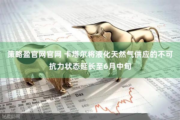 策略盈官网官网 卡塔尔将液化天然气供应的不可抗力状态延长至6月中旬
