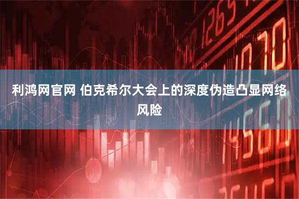 利鸿网官网 伯克希尔大会上的深度伪造凸显网络风险