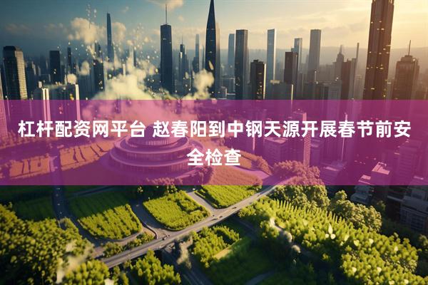 杠杆配资网平台 赵春阳到中钢天源开展春节前安全检查