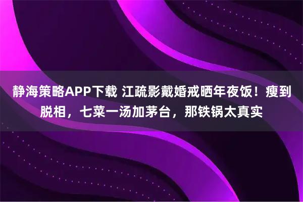 静海策略APP下载 江疏影戴婚戒晒年夜饭！瘦到脱相，七菜一汤加茅台，那铁锅太真实
